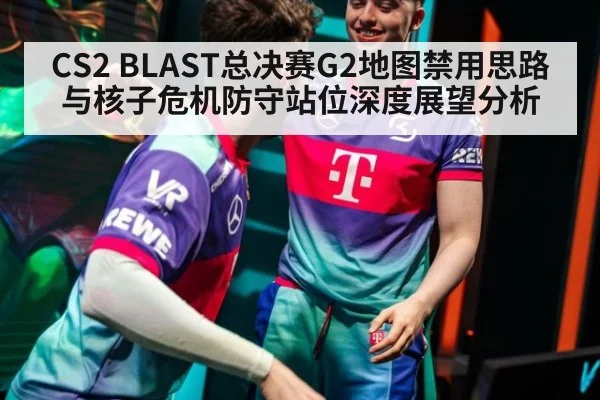 CS2 BLAST总决赛G2地图禁用思路与核子危机防守站位深度展望分析 | nine game